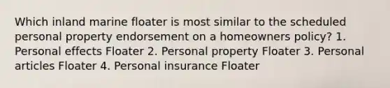 Which inland marine floater is most similar to the scheduled personal property endorsement on a homeowners policy? 1. Personal effects Floater 2. Personal property Floater 3. Personal articles Floater 4. Personal insurance Floater