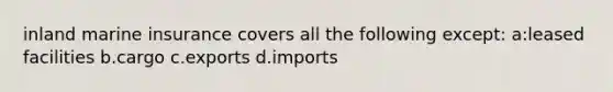 inland marine insurance covers all the following except: a:leased facilities b.cargo c.exports d.imports