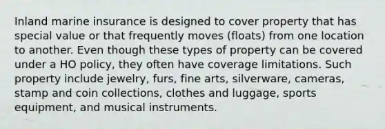 Inland marine insurance is designed to cover property that has special value or that frequently moves (floats) from one location to another. Even though these types of property can be covered under a HO policy, they often have coverage limitations. Such property include jewelry, furs, fine arts, silverware, cameras, stamp and coin collections, clothes and luggage, sports equipment, and musical instruments.