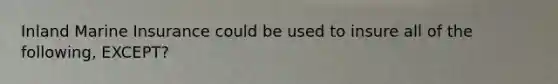 Inland Marine Insurance could be used to insure all of the following, EXCEPT?