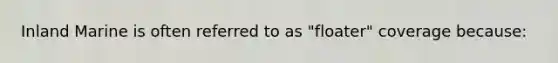 Inland Marine is often referred to as "floater" coverage because: