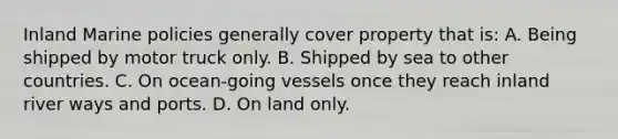 Inland Marine policies generally cover property that is: A. Being shipped by motor truck only. B. Shipped by sea to other countries. C. On ocean-going vessels once they reach inland river ways and ports. D. On land only.