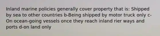 Inland marine policies generally cover property that is: Shipped by sea to other countries b-Being shipped by motor truck only c-On ocean-going vessels once they reach inland rier ways and ports d-on land only