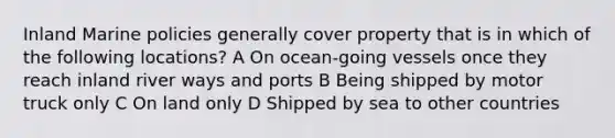 Inland Marine policies generally cover property that is in which of the following locations? A On ocean-going vessels once they reach inland river ways and ports B Being shipped by motor truck only C On land only D Shipped by sea to other countries