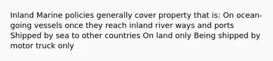 Inland Marine policies generally cover property that is: On ocean-going vessels once they reach inland river ways and ports Shipped by sea to other countries On land only Being shipped by motor truck only