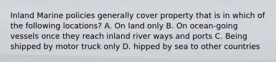 Inland Marine policies generally cover property that is in which of the following locations? A. On land only B. On ocean-going vessels once they reach inland river ways and ports C. Being shipped by motor truck only D. hipped by sea to other countries