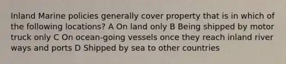 Inland Marine policies generally cover property that is in which of the following locations? A On land only B Being shipped by motor truck only C On ocean-going vessels once they reach inland river ways and ports D Shipped by sea to other countries