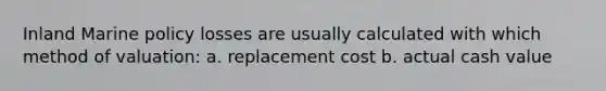 Inland Marine policy losses are usually calculated with which method of valuation: a. replacement cost b. actual cash value