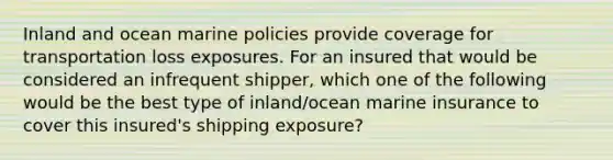 Inland and ocean marine policies provide coverage for transportation loss exposures. For an insured that would be considered an infrequent shipper, which one of the following would be the best type of inland/ocean marine insurance to cover this insured's shipping exposure?