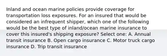 Inland and ocean marine policies provide coverage for transportation loss exposures. For an insured that would be considered an infrequent shipper, which one of the following would be the best type of inland/ocean marine insurance to cover this insured's shipping exposure? Select one: A. Annual transit insurance B. Open cargo insurance C. Motor truck cargo insurance D. Trip transit insurance