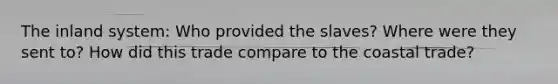 The inland system: Who provided the slaves? Where were they sent to? How did this trade compare to the coastal trade?