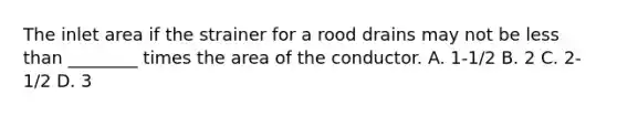 The inlet area if the strainer for a rood drains may not be less than ________ times the area of the conductor. A. 1-1/2 B. 2 C. 2-1/2 D. 3