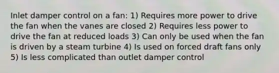 Inlet damper control on a fan: 1) Requires more power to drive the fan when the vanes are closed 2) Requires less power to drive the fan at reduced loads 3) Can only be used when the fan is driven by a steam turbine 4) Is used on forced draft fans only 5) Is less complicated than outlet damper control