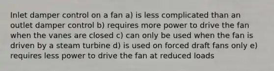 Inlet damper control on a fan a) is less complicated than an outlet damper control b) requires more power to drive the fan when the vanes are closed c) can only be used when the fan is driven by a steam turbine d) is used on forced draft fans only e) requires less power to drive the fan at reduced loads