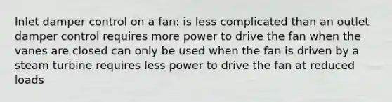 Inlet damper control on a fan: is less complicated than an outlet damper control requires more power to drive the fan when the vanes are closed can only be used when the fan is driven by a steam turbine requires less power to drive the fan at reduced loads