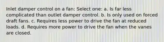 Inlet damper control on a fan: Select one: a. Is far less complicated than outlet damper control. b. Is only used on forced draft fans. c. Requires less power to drive the fan at reduced loads. d. Requires more power to drive the fan when the vanes are closed.