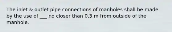 The inlet & outlet pipe connections of manholes shall be made by the use of ___ no closer than 0.3 m from outside of the manhole.