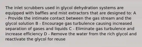 The inlet scrubbers used in glycol dehydration systems are equipped with baffles and mist extractors that are designed to: A - Provide the intimate contact between the gas stream and the glycol solution B - Encourage gas turbulence causing increased separation of gases and liquids C - Eliminate gas turbulence and increase efficiency D - Remove the water from the rich glycol and reactivate the glycol for reuse