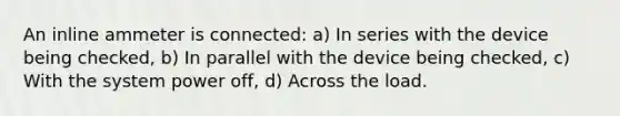 An inline ammeter is connected: a) In series with the device being checked, b) In parallel with the device being checked, c) With the system power off, d) Across the load.