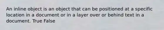 An inline object is an object that can be positioned at a specific location in a document or in a layer over or behind text in a document. True False