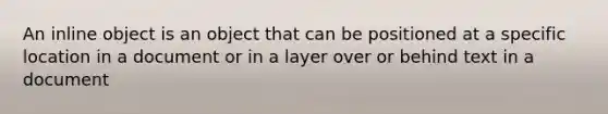 An inline object is an object that can be positioned at a specific location in a document or in a layer over or behind text in a document