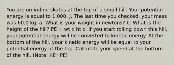 You are on in-line skates at the top of a small hill. Your potential energy is equal to 1,000. J. The last time you checked, your mass was 60.0 kg. a. What is your weight in newtons? b. What is the height of the hill? PE = wt x ht c. If you start rolling down this hill, your potential energy will be converted to kinetic energy. At the bottom of the hill, your kinetic energy will be equal to your potential energy at the top. Calculate your speed at the bottom of the hill. (Note: KE=PE)