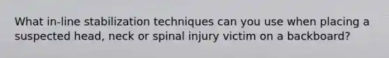 What in-line stabilization techniques can you use when placing a suspected head, neck or spinal injury victim on a backboard?