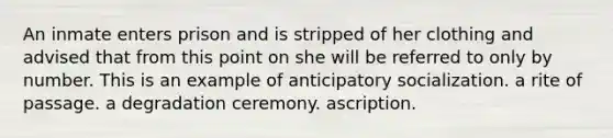 An inmate enters prison and is stripped of her clothing and advised that from this point on she will be referred to only by number. This is an example of anticipatory socialization. a rite of passage. a degradation ceremony. ascription.