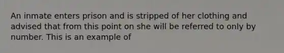 An inmate enters prison and is stripped of her clothing and advised that from this point on she will be referred to only by number. This is an example of