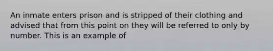 An inmate enters prison and is stripped of their clothing and advised that from this point on they will be referred to only by number. This is an example of