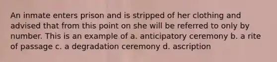 An inmate enters prison and is stripped of her clothing and advised that from this point on she will be referred to only by number. This is an example of a. anticipatory ceremony b. a rite of passage c. a degradation ceremony d. ascription