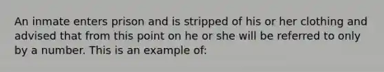 An inmate enters prison and is stripped of his or her clothing and advised that from this point on he or she will be referred to only by a number. This is an example of: