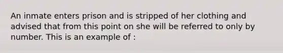 An inmate enters prison and is stripped of her clothing and advised that from this point on she will be referred to only by number. This is an example of :