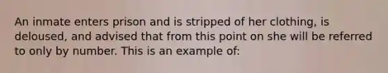 An inmate enters prison and is stripped of her clothing, is deloused, and advised that from this point on she will be referred to only by number. This is an example of: