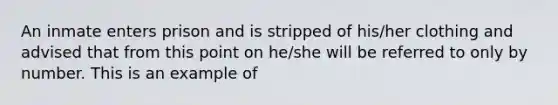 An inmate enters prison and is stripped of his/her clothing and advised that from this point on he/she will be referred to only by number. This is an example of