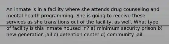 An inmate is in a facility where she attends drug counseling and mental health programming. She is going to receive these services as she transitions out of the facility, as well. What type of facility is this inmate housed in? a) minimum security prison b) new-generation jail c) detention center d) community jail