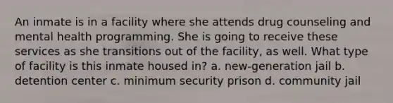 An inmate is in a facility where she attends drug counseling and mental health programming. She is going to receive these services as she transitions out of the facility, as well. What type of facility is this inmate housed in? a. new-generation jail b. detention center c. minimum security prison d. community jail