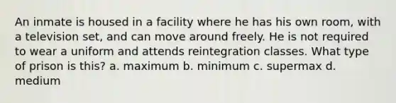 An inmate is housed in a facility where he has his own room, with a television set, and can move around freely. He is not required to wear a uniform and attends reintegration classes. What type of prison is this? a. maximum b. minimum c. supermax d. medium