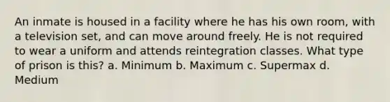 An inmate is housed in a facility where he has his own room, with a television set, and can move around freely. He is not required to wear a uniform and attends reintegration classes. What type of prison is this? a. Minimum b. Maximum c. Supermax d. Medium