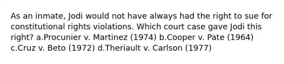 As an inmate, Jodi would not have always had the right to sue for constitutional rights violations. Which court case gave Jodi this right? a.Procunier v. Martinez (1974) b.Cooper v. Pate (1964) c.Cruz v. Beto (1972) d.​Theriault v. Carlson (1977)