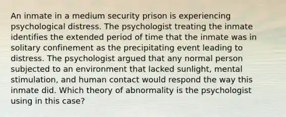 An inmate in a medium security prison is experiencing psychological distress. The psychologist treating the inmate identifies the extended period of time that the inmate was in solitary confinement as the precipitating event leading to distress. The psychologist argued that any normal person subjected to an environment that lacked sunlight, mental stimulation, and human contact would respond the way this inmate did. Which theory of abnormality is the psychologist using in this case?