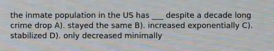 the inmate population in the US has ___ despite a decade long crime drop A). stayed the same B). increased exponentially C). stabilized D). only decreased minimally