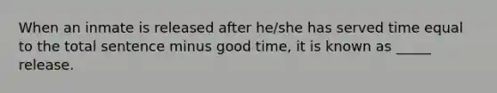 When an inmate is released after he/she has served time equal to the total sentence minus good time, it is known as _____ release.