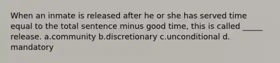 When an inmate is released after he or she has served time equal to the total sentence minus good time, this is called _____ release.​ a.community b.​discretionary c.unconditional d.​mandatory