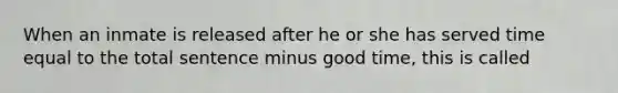 When an inmate is released after he or she has served time equal to the total sentence minus good time, this is called