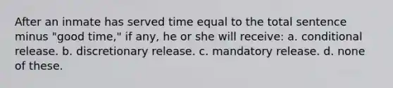 After an inmate has served time equal to the total sentence minus "good time," if any, he or she will receive: a. conditional release. b. discretionary release. c. mandatory release. d. none of these.