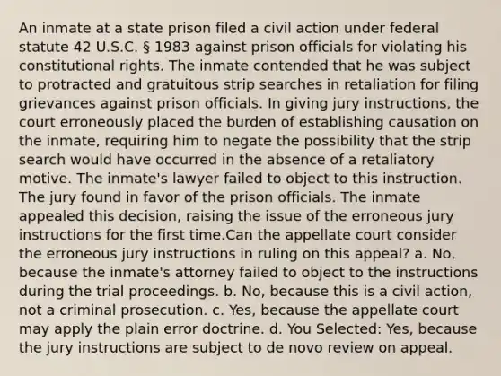 An inmate at a state prison filed a civil action under federal statute 42 U.S.C. § 1983 against prison officials for violating his constitutional rights. The inmate contended that he was subject to protracted and gratuitous strip searches in retaliation for filing grievances against prison officials. In giving jury instructions, the court erroneously placed the burden of establishing causation on the inmate, requiring him to negate the possibility that the strip search would have occurred in the absence of a retaliatory motive. The inmate's lawyer failed to object to this instruction. The jury found in favor of the prison officials. The inmate appealed this decision, raising the issue of the erroneous jury instructions for the first time.Can the appellate court consider the erroneous jury instructions in ruling on this appeal? a. No, because the inmate's attorney failed to object to the instructions during the trial proceedings. b. No, because this is a civil action, not a criminal prosecution. c. Yes, because the appellate court may apply the plain error doctrine. d. You Selected: Yes, because the jury instructions are subject to de novo review on appeal.