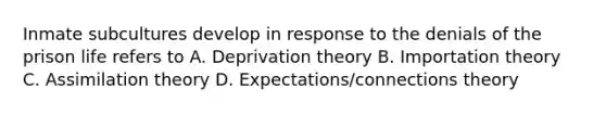 Inmate subcultures develop in response to the denials of the prison life refers to A. Deprivation theory B. Importation theory C. Assimilation theory D. Expectations/connections theory