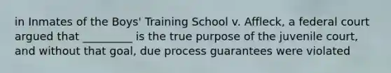 in Inmates of the Boys' Training School v. Affleck, a federal court argued that _________ is the true purpose of the juvenile court, and without that goal, due process guarantees were violated