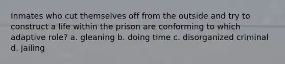 Inmates who cut themselves off from the outside and try to construct a life within the prison are conforming to which adaptive role? a. gleaning b. doing time c. disorganized criminal d. jailing